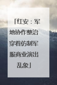 红安：军地协作整治穿着仿制军服商业演出乱象